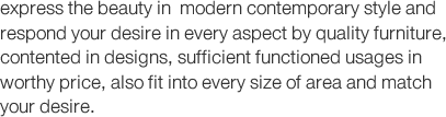 express the beauty in  modern contemporary style and respond your desire in every aspect by quality furniture, contented in designs, sufficient functioned usages in worthy price, also fit into every size of area and match your desire.