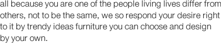 all because you are one of the people living lives differ from others, not to be the same, we so respond your desire right  to it by trendy ideas furniture you can choose and design by your own.