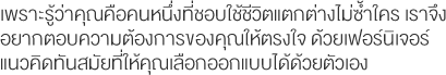 เพราะรู้ว่าคุณคือคนหนึ่งที่ชอบใช้ชีวิตแตกต่างไม่ซ้ำใคร เราจึงอยากตอบความต้องการของคุณให้ตรงใจ ด้วยเฟอร์นิเจอร์แนวคิดทันสมัยที่ให้คุณเลือกออกแบบได้ด้วยตัวเอง 