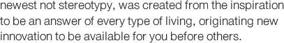 newest not stereotypy, was created from the inspiration to be an answer of every type of living, originating new innovation to be available for you before others.